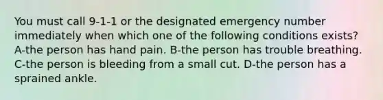 You must call 9-1-1 or the designated emergency number immediately when which one of the following conditions exists? A-the person has hand pain. B-the person has trouble breathing. C-the person is bleeding from a small cut. D-the person has a sprained ankle.