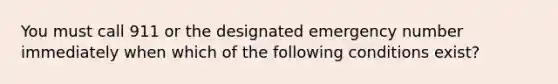 You must call 911 or the designated emergency number immediately when which of the following conditions exist?