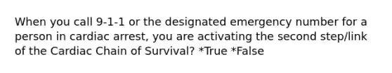 When you call 9-1-1 or the designated emergency number for a person in cardiac arrest, you are activating the second step/link of the Cardiac Chain of Survival? *True *False