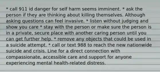 * call 911 id danger for self harm seems imminent. * ask the person if they are thinking about killing themselves. Although asking questions can feel invasive. * listen without judging and show you care * stay with the person or make sure the person is in a private, secure place with another caring person until you can get further help. * remove any objects that could be used in a suicide attempt. * call or text 988 to reach the new nationwide suicide and crisis. Line for a direct connection with compassionate, accessible care and support for anyone experiencing mental health-related distress.