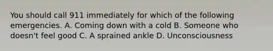 You should call 911 immediately for which of the following emergencies. A. Coming down with a cold B. Someone who doesn't feel good C. A sprained ankle D. Unconsciousness