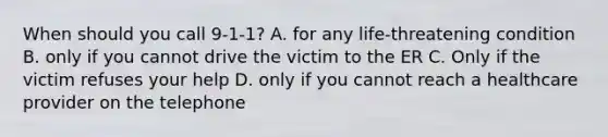 When should you call 9-1-1? A. for any life-threatening condition B. only if you cannot drive the victim to the ER C. Only if the victim refuses your help D. only if you cannot reach a healthcare provider on the telephone