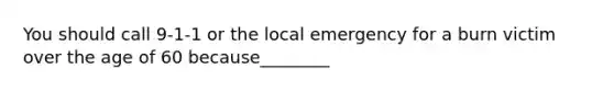 You should call 9-1-1 or the local emergency for a burn victim over the age of 60 because________