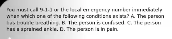 You must call 9-1-1 or the local emergency number immediately when which one of the following conditions exists? A. The person has trouble breathing. B. The person is confused. C. The person has a sprained ankle. D. The person is in pain.