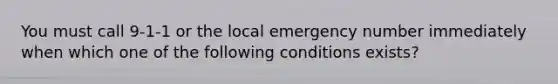 You must call 9-1-1 or the local emergency number immediately when which one of the following conditions exists?