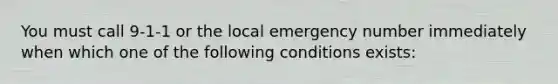 You must call 9-1-1 or the local emergency number immediately when which one of the following conditions exists: