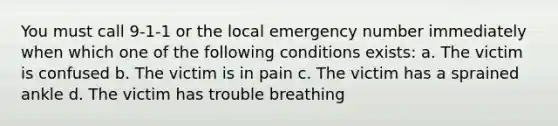 You must call 9-1-1 or the local emergency number immediately when which one of the following conditions exists: a. The victim is confused b. The victim is in pain c. The victim has a sprained ankle d. The victim has trouble breathing