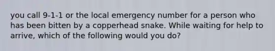 you call 9-1-1 or the local emergency number for a person who has been bitten by a copperhead snake. While waiting for help to arrive, which of the following would you do?