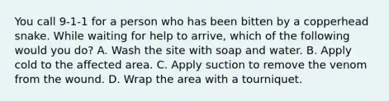 You call 9-1-1 for a person who has been bitten by a copperhead snake. While waiting for help to arrive, which of the following would you do? A. Wash the site with soap and water. B. Apply cold to the affected area. C. Apply suction to remove the venom from the wound. D. Wrap the area with a tourniquet.