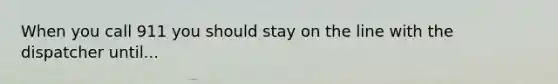 When you call 911 you should stay on the line with the dispatcher until...