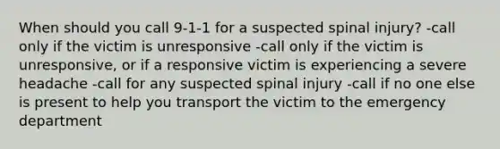 When should you call 9-1-1 for a suspected spinal injury? -call only if the victim is unresponsive -call only if the victim is unresponsive, or if a responsive victim is experiencing a severe headache -call for any suspected spinal injury -call if no one else is present to help you transport the victim to the emergency department