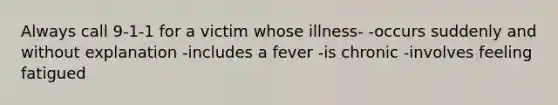 Always call 9-1-1 for a victim whose illness- -occurs suddenly and without explanation -includes a fever -is chronic -involves feeling fatigued