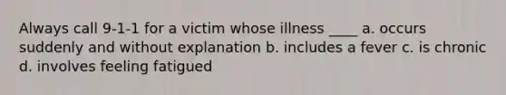 Always call 9-1-1 for a victim whose illness ____ a. occurs suddenly and without explanation b. includes a fever c. is chronic d. involves feeling fatigued