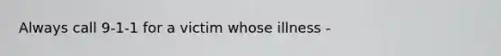 Always call 9-1-1 for a victim whose illness -
