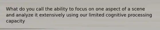 What do you call the ability to focus on one aspect of a scene and analyze it extensively using our limited cognitive processing capacity