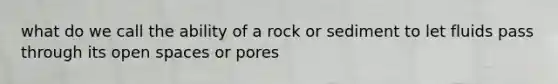 what do we call the ability of a rock or sediment to let fluids pass through its open spaces or pores