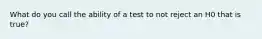 What do you call the ability of a test to not reject an H0 that is true?