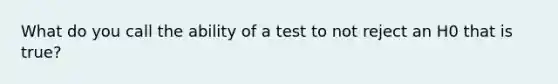 What do you call the ability of a test to not reject an H0 that is true?