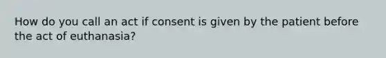 How do you call an act if consent is given by the patient before the act of euthanasia?