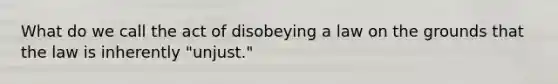 What do we call the act of disobeying a law on the grounds that the law is inherently "unjust."