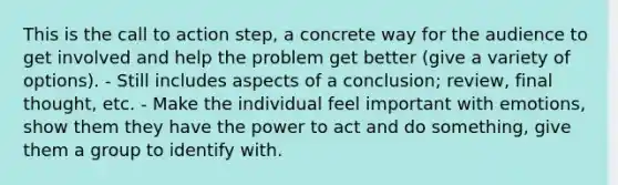 This is the call to action step, a concrete way for the audience to get involved and help the problem get better (give a variety of options). - Still includes aspects of a conclusion; review, final thought, etc. - Make the individual feel important with emotions, show them they have the power to act and do something, give them a group to identify with.