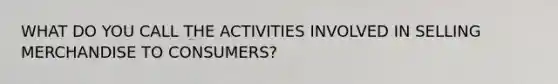 WHAT DO YOU CALL THE ACTIVITIES INVOLVED IN SELLING MERCHANDISE TO CONSUMERS?