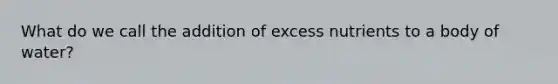 What do we call the addition of excess nutrients to a body of water?