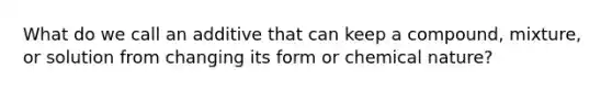 What do we call an additive that can keep a compound, mixture, or solution from changing its form or chemical nature?