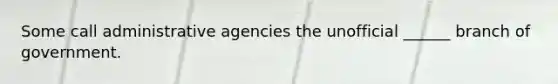 Some call administrative agencies the unofficial ______ branch of government.