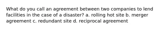 What do you call an agreement between two companies to lend facilities in the case of a disaster? a. rolling hot site b. merger agreement c. redundant site d. reciprocal agreement