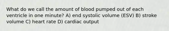 What do we call the amount of blood pumped out of each ventricle in one minute? A) end systolic volume (ESV) B) stroke volume C) heart rate D) <a href='https://www.questionai.com/knowledge/kyxUJGvw35-cardiac-output' class='anchor-knowledge'>cardiac output</a>