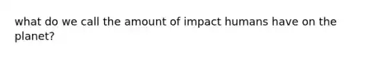 what do we call the amount of impact humans have on the planet?