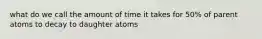 what do we call the amount of time it takes for 50% of parent atoms to decay to daughter atoms