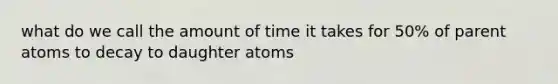 what do we call the amount of time it takes for 50% of parent atoms to decay to daughter atoms