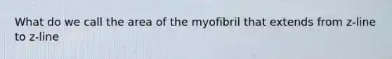 What do we call the area of the myofibril that extends from z-line to z-line