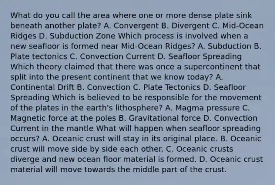 What do you call the area where one or more dense plate sink beneath another plate? A. Convergent B. Divergent C. Mid-Ocean Ridges D. Subduction Zone Which process is involved when a new seafloor is formed near Mid-Ocean Ridges? A. Subduction B. Plate tectonics C. Convection Current D. Seafloor Spreading Which theory claimed that there was once a supercontinent that split into the present continent that we know today? A. Continental Drift B. Convection C. Plate Tectonics D. Seafloor Spreading Which is believed to be responsible for the movement of the plates in the earth's lithosphere? A. Magma pressure C. Magnetic force at the poles B. Gravitational force D. Convection Current in the mantle What will happen when seafloor spreading occurs? A. Oceanic crust will stay in its original place. B. Oceanic crust will move side by side each other. C. Oceanic crusts diverge and new ocean floor material is formed. D. Oceanic crust material will move towards the middle part of the crust.