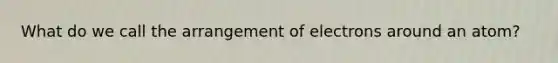 What do we call the arrangement of electrons around an atom?