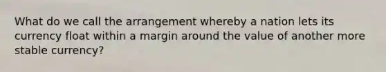 What do we call the arrangement whereby a nation lets its currency float within a margin around the value of another more stable currency?