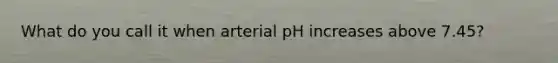 What do you call it when arterial pH increases above 7.45?