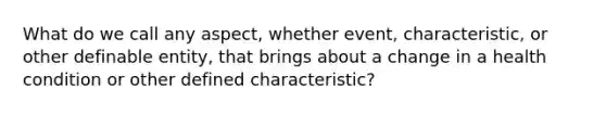 What do we call any aspect, whether event, characteristic, or other definable entity, that brings about a change in a health condition or other defined characteristic?