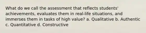 What do we call the assessment that reflects students' achievements, evaluates them in real-life situations, and immerses them in tasks of high value? a. Qualitative b. Authentic c. Quantitative d. Constructive