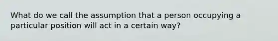 What do we call the assumption that a person occupying a particular position will act in a certain way?