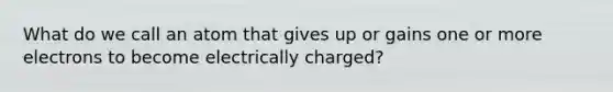 What do we call an atom that gives up or gains one or more electrons to become electrically charged?