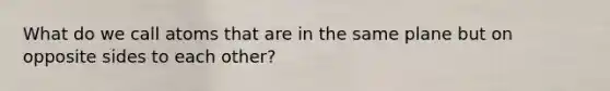 What do we call atoms that are in the same plane but on opposite sides to each other?