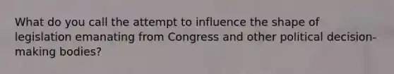 What do you call the attempt to influence the shape of legislation emanating from Congress and other political decision-making bodies?