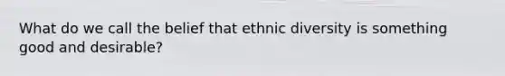 What do we call the belief that ethnic diversity is something good and desirable?