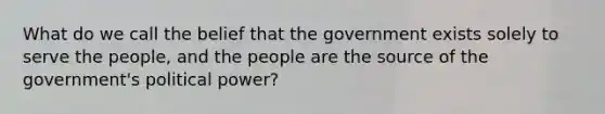 What do we call the belief that the government exists solely to serve the people, and the people are the source of the government's political power?