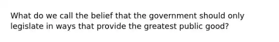 What do we call the belief that the government should only legislate in ways that provide the greatest public good?