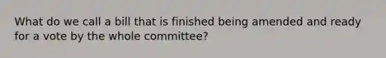 What do we call a bill that is finished being amended and ready for a vote by the whole committee?