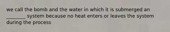 we call the bomb and the water in which it is submerged an ________ system because no heat enters or leaves the system during the process